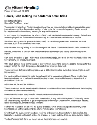 Posted on Mon, Jul. 12, 2010

Banks, Feds making life harder for small firms
BY DENNIS NASON
Special to The Miami Herald

The constant chatter from Washington about how they are going to help small businesses is like a sad
joke with no punchline. Despite lots and lots of talk, quite the contrary is happening. Banks are not
lending to small business in any meaningful way and they won't.

In fact, contraction is underway, the effects of which will be shown in continued shuttering of storefronts
and emptying offices. For small businesses today, success is measured in terms of survival.

What is so wrong with the government response? Let's start with government incentives for small
business, such as tax credits for new hires.

One has to be making money to take advantage of tax credits. You cannot subtract credit from losses.

Besides, who wants to take on new hires until there is some hope of a steady cash flow to pay for
them?

SBA loans are easier to get -- if you have real assets to pledge, and there are few business people who
have property not already leveraged.

Why pay 5 percent more for the hassle of a government loan, if one can get a second mortgage for that
property at half the rate? It makes good press but few are ever disbursed.

The government defines small business as up to $50 million in sales, but in this market, that is a pretty
big company.

For most small businesses the major form of credit is the corporate credit card. These credits have
been capriciously cut in half and if one still has this formerly dependable financing alternative, it is
probably at 25 percent.

And these are the simpler problems.

The more serious issues have to do with the weak conditions of the banks themselves and the changing
nature of the client-bank relationship.

By relationship I mean every man for himself and survival of the fittest.

If you are fortunate enough to have had a line of credit, it may be frozen or pulled. Community banks
are under siege by regulators to get their portfolios and leverage under control. Washington adds to,
rather than resolves, small business' problems.

Further, the regulators are all over the quality of assets, which are now suspect since many small
businesses are just now providing tax returns reflecting last year's losses.

Even though the businessman has been repaying and is current, his assets have deteriorated. His
losses have sucked up his cash and as he struggles to regain stability, lines are being cut and frozen.

The bank's response? Sorry old friend, we are fighting for our own survival.
 