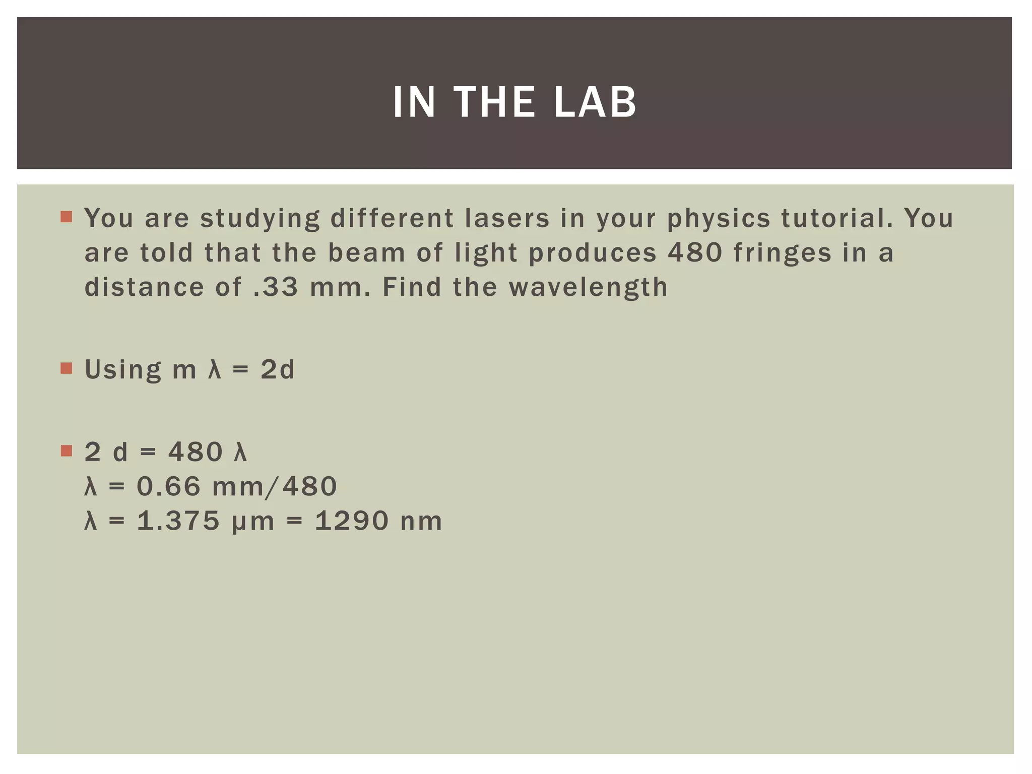  You are studying different lasers in your physics tutorial. You
are told that the beam of light produces 480 fringes in a
distance of .33 mm. Find the wavelength
 Using m λ = 2d
 2 d = 480 λ
λ = 0.66 mm/480
λ = 1.375 µm = 1290 nm
IN THE LAB
 