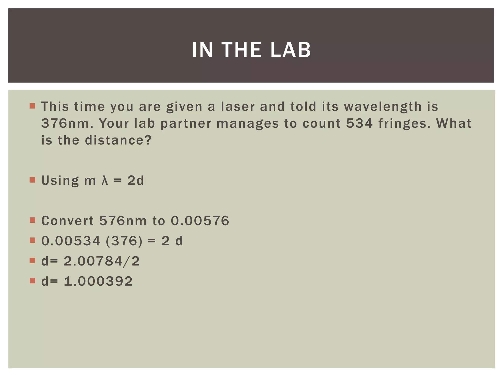  This time you are given a laser and told its wavelength is
376nm. Your lab partner manages to count 534 fringes. What
is the distance?
 Using m λ = 2d
 Convert 576nm to 0.00576
 0.00534 (376) = 2 d
 d= 2.00784/2
 d= 1.000392
IN THE LAB
 