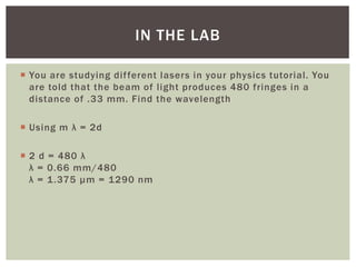  You are studying different lasers in your physics tutorial. You
are told that the beam of light produces 480 fringes in a
distance of .33 mm. Find the wavelength
 Using m λ = 2d
 2 d = 480 λ
λ = 0.66 mm/480
λ = 1.375 µm = 1290 nm
IN THE LAB
 