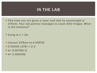  This time you are given a laser and told its wavelength is
376nm. Your lab partner manages to count 534 fringes. What
is the distance?
 Using m λ = 2d
 Convert 576nm to 0.00576
 0.00534 (376) = 2 d
 d= 2.00784/2
 d= 1.000392
IN THE LAB
 