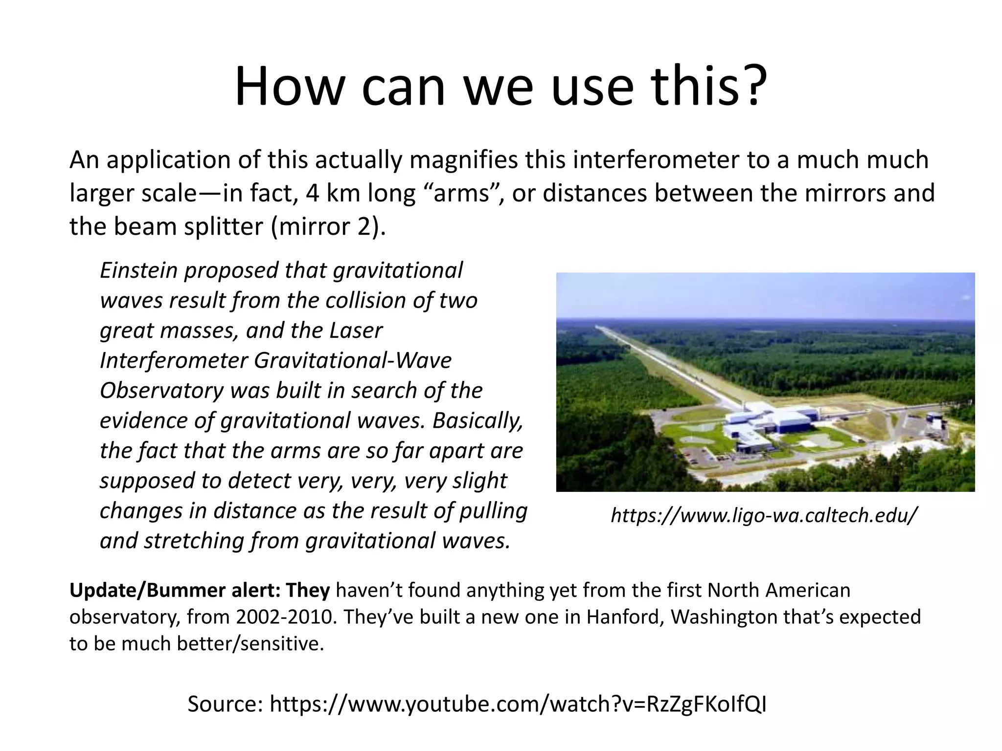 How can we use this?
An application of this actually magnifies this interferometer to a much much
larger scale—in fact, 4 km long “arms”, or distances between the mirrors and
the beam splitter (mirror 2).
Update/Bummer alert: They haven’t found anything yet from the first North American
observatory, from 2002-2010. They’ve built a new one in Hanford, Washington that’s expected
to be much better/sensitive.
Source: https://www.youtube.com/watch?v=RzZgFKoIfQI
Einstein proposed that gravitational
waves result from the collision of two
great masses, and the Laser
Interferometer Gravitational-Wave
Observatory was built in search of the
evidence of gravitational waves. Basically,
the fact that the arms are so far apart are
supposed to detect very, very, very slight
changes in distance as the result of pulling
and stretching from gravitational waves.
https://www.ligo-wa.caltech.edu/
 