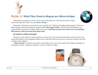 Rule 2:           What They Want to Repeat are Micro-Scripts
           If they like your product or service—they want to talk about you. And what they like to repeat
         most of all, today more than ever, are Micro-Scripts.
            Remember, “If the glove doesn’t fit you must acquit?” And, “Wheaties, Breakfast of Champions?” Those are
         Micro-Scripts. Great communicators use them almost like magic words. They take Word of Mouth or any
         communications medium to a higher effectiveness level. And any one of us can create our own and gain
         their power, when we know how they work.
              So what is a Micro-Script?
             Think of a movie script or a great speech for a second. The most powerful, memorable words in history are in
         scripts like Hamlet or the Gettysburg Address that would take hours for an actor to memorize. But they sure have
         an effect on the audience.
             A Micro-Script is a mini set of powerful, memorable words—four or five maybe, that millions of people can
         instantly memorize—and like to memorize—to have an effect on others.




Bill Schley                                            The Micro-Script Rules                                               12
 