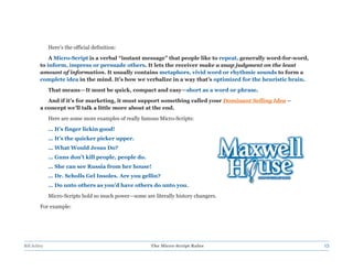 Here’s the official definition:
             A Micro-Script is a verbal “instant message” that people like to repeat, generally word-for-word,
         to inform, impress or persuade others. It lets the receiver make a snap judgment on the least
         amount of information. It usually contains metaphors, vivid word or rhythmic sounds to form a
         complete idea in the mind. It’s how we verbalize in a way that’s optimized for the heuristic brain.
              That means—It must be quick, compact and easy—short as a word or phrase.
            And if it’s for marketing, it must support something called your Dominant Selling Idea –
         a concept we’ll talk a little more about at the end.
              Here are some more examples of really famous Micro-Scripts:
              … It’s finger lickin good!
              … It’s the quicker picker upper.
              … What Would Jesus Do?
              … Guns don’t kill people, people do.
              … She can see Russia from her house!
              … Dr. Scholls Gel Insoles. Are you gellin?
              … Do unto others as you’d have others do unto you.
              Micro-Scripts hold so much power—some are literally history changers.
         For example:




Bill Schley                                             The Micro-Script Rules                                   13
 
