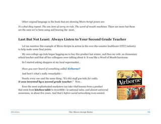 Other original language in the book that are showing Micro-Script power are:
         It’s what they repeat. The one item of carry on rule. The word of mouth machines. There are more but these
         are the ones we’ve been using and hearing the most.



         Last But Not Least: Always Listen to Your Second Grade Teacher

             Let me mention this example of Micro-Scripts in action in the over-the-counter healthcare (OTC) industry
         to help make some final points.
            My own college age kids began begging me to buy this product last winter, and then my wife, an elementary
         school teacher said that all her colleagues were talking about it. It was like a Word of Mouth hurricane.
              So I started asking shoppers at my local supermarket…

              Have you ever heard of something called Airborne?
              And here’s what’s really remarkable—
            Nearly every one said the same thing: “It’s this stuff you take for colds.
         It was invented by a second grade teacher.” Now…
            Even the most sophisticated marketers can take vital lessons from a product
         that went from kitchen table to $100MM+ in national sales, and almost universal
         awareness, in about five years. And that’s before social networking even existed.




Bill Schley                                              The Micro-Script Rules                                         24
 