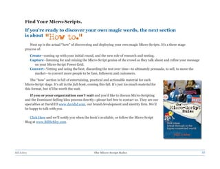 Find Your Micro-Scripts.
         If you’re ready to discover your own magic words, the next section
         is about
                        “How to.”
            Next up is the actual “how” of discovering and deploying your own magic Micro-Scripts. It’s a three stage
         process of:
              Create–coming up with your initial round, and the new role of research and testing.
              Capture–listening for and mining the Micro-Script genius of the crowd as they talk about and refine your message
                on your Micro-Script Power Grid.
              Convert–Vetting and using the best, discarding the rest over time—to ultimately persuade, to sell, to move the
                market—to convert more people to be fans, followers and customers.
             The “how” section is full of entertaining, practical and actionable material for each
         Micro-Script stage. It’s all in the full book, coming this fall. It’s just too much material for
         this format, but it’ll be worth the wait.
            If you or your organization can’t wait and you’d like to discuss Micro-Scripting
         and the Dominant Selling Idea process directly—please feel free to contact us. They are our
         specialties at David ID www.davidid.com, our brand development and identity firm. We’d
         be happy to talk with you.

            Click Here and we’ll notify you when the book’s available, or follow the Micro-Script
         Blog at www.BillSchley.com.




Bill Schley                                                The Micro-Script Rules                                                27
 