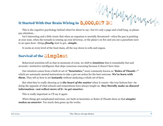 It Started With Our Brain Wiring in                            5,000,027 BC
             This is the cognitive psychology behind what I’m about to say—but it’s only a page and a half long, so please
         pay attention...
             Isn’t interesting and a little ironic that when an organism is mortally threatened—when the gun is pointing
         at your nose, when the tornado is coming up your driveway, or the plane’s on fire and you see a parachute next
         to an open door—things finally start to get…simple.
              It works at every level of the food chain, all the way down to cells and organs.


         Survival of the            Simplest
            Behavioral scientists tell us that in moments of crisis, we shift to intuition that is remarkably fast and
         accurate—instinctive intelligence that skips conscious reasoning because it doesn’t have time.
            Our intuition comes from a built-in set of “heuristics,” more commonly known as “Rules of Thumb—”
         which are automatic mental instructions to take a pre-set action for the best outcome. We’re born with
         them. They tell us how to act instantly without analyzing a whole set of facts.
            But what they’re really showing us is the heart of the matter when it counts—the true bottom line—by
         doing the opposite of what schools and corporations have always taught us: they literally make us discard
         information—not collect more of it—to get smarter.
              This is really important so I’ll say it again:
           When things get complicated and tense, our built-in heuristics or Rules of Thumb show us that simpler
         makes us smarter. Too much data gums up the works.



Bill Schley                                                    The Micro-Script Rules                                        6
 