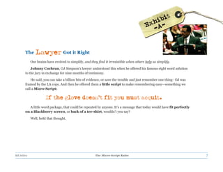 The     Lawyer Got it Right
              Our brains have evolved to simplify, and they find it irresistible when others help us simplify.
             Johnny Cochran, OJ Simpson’s lawyer understood this when he offered his famous eight word solution
         to the jury in exchange for nine months of testimony.
             He said, you can take a billion bits of evidence, or save the trouble and just remember one thing: OJ was
         framed by the LA cops. And then he offered them a little script to make remembering easy—something we
         call a Micro-Script:

                        If the glove doesn’t fit you must acquit.
            A little word package, that could be repeated by anyone. It’s a message that today would have fit perfectly
         on a Blackberry screen, or back of a tee-shirt, wouldn’t you say?
              Well, hold that thought.




Bill Schley                                               The Micro-Script Rules                                          7
 