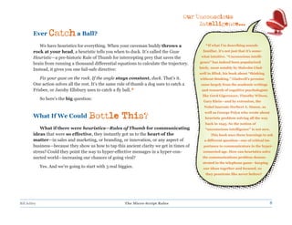 Our Unconscious
                                                                                              Intelligence...
         Ever     Catch a Ball?
            We have heuristics for everything. When your caveman buddy throws a                  * If what I’m describing sounds
         rock at your head, a heuristic tells you when to duck. It’s called the Gaze            familiar, it’s not just that it’s some-

         Heuristic—a pre-historic Rule of Thumb for intercepting prey that saves the           what intuitive. “Unconscious intelli-

         brain from running a thousand differential equations to calculate the trajectory.    gence” has indeed been popularized

         Instead, it gives you one fail-safe directive:                                       lately, most notably by Malcolm Glad-
                                                                                              well in Blink, his book about “thinking
            Fix your gaze on the rock. If the angle stays constant, duck. That’s it.          without thinking.” Gladwell’s premise
         One action solves all the rest. It’s the same rule of thumb a dog uses to catch a    came largely from the academic writings
         Frisbee, or Jacoby Ellsbury uses to catch a fly ball.*                                and research of cognitive psychologists
                                                                                               like Gerd Gigerenzer, Timothy Wilson,
              So here’s the big question:
                                                                                                Gary Klein—and by extension, the
                                                                                                Nobel laureate Herbert A. Simon, as

         What If We Could
                                                                                                 well as George Polya who wrote about
                                        Bottle This?                                             heuristic problem solving all the way
                                                                                                 back in 1945. So the notion of
             What if there were heuristics—Rules of Thumb for communicating                      “unconscious intelligence” is not new.
         ideas that were so effective, they instantly got us to the heart of the                     This book uses these learnings to ask
         matter—in sales and marketing, or branding, or innovation, or any aspect of            a different question—one of critical im-
         business—because they show us how to tap this ancient clarity we get in times of       portance to communicators in the hyper-
         stress? Could they point the way to hyper-effective messages in a hyper-con-           connected age. How can heuristics solve
         nected world—increasing our chances of going viral?                                   the communications problem demon-
                                                                                                strated in the telephone game—keeping
              Yes. And we’re going to start with 3 real biggies.                                our ideas together and focused, so
                                                                                                 they penetrate like never before?




Bill Schley                                                The Micro-Script Rules                                                         8
 