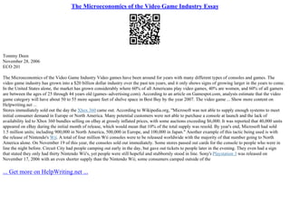The Microeconomics of the Video Game Industry Essay
Tommy Deen
November 28, 2006
ECO 201
The Microeconomics of the Video Game Industry Video games have been around for years with many different types of consoles and games. The
video game industry has grown into a $20 billion dollar industry over the past ten years, and it only shows signs of growing larger in the years to come.
In the United States alone, the market has grown considerably where 60% of all Americans play video games, 40% are women, and 60% of all gamers
are between the ages of 25 through 44 years old (games–advertising.com). According to an article on Gamespot.com, analysts estimate that the video
game category will have about 50 to 55 more square feet of shelve space in Best Buy by the year 2007. The video game ... Show more content on
Helpwriting.net ...
Stores immediately sold out the day the Xbox 360 came out. According to Wikipedia.org, "Microsoft was not able to supply enough systems to meet
initial consumer demand in Europe or North America. Many potential customers were not able to purchase a console at launch and the lack of
availability led to Xbox 360 bundles selling on eBay at grossly inflated prices, with some auctions exceeding $6,000. It was reported that 40,000 units
appeared on eBay during the initial month of release, which would mean that 10% of the total supply was resold. By year's end, Microsoft had sold
1.5 million units; including 900,000 in North America, 500,000 in Europe, and 100,000 in Japan." Another example of this tactic being used is with
the release of Nintendo's Wii. A total of four million Wii consoles were to be released worldwide with the majority of that number going to North
America alone. On November 19 of this year, the consoles sold out immediately. Some stores passed out cards for the console to people who were in
line the night before. Circuit City had people camping out early in the day, but gave out tickets to people later in the evening. They even had a sign
that stated they only had thirty Nintendo Wii's, yet people were still hopeful and stubbornly stood in line. Sony's Playstation 3 was released on
November 17, 2006 with an even shorter supply than the Nintendo Wii; some consumers camped outside of the
... Get more on HelpWriting.net ...
 