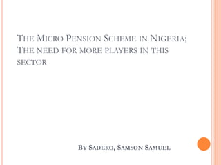 THE MICRO PENSION SCHEME IN NIGERIA;
THE NEED FOR MORE PLAYERS IN THIS
SECTOR
BY SADEKO, SAMSON SAMUEL
 