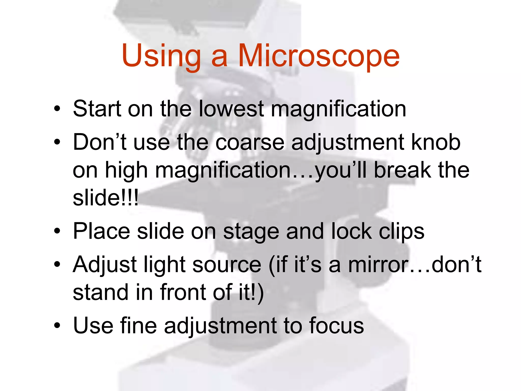 Using a Microscope
• Start on the lowest magnification
• Don’t use the coarse adjustment knob
  on high magnification…you’ll break the
  slide!!!
• Place slide on stage and lock clips
• Adjust light source (if it’s a mirror…don’t
  stand in front of it!)
• Use fine adjustment to focus
 