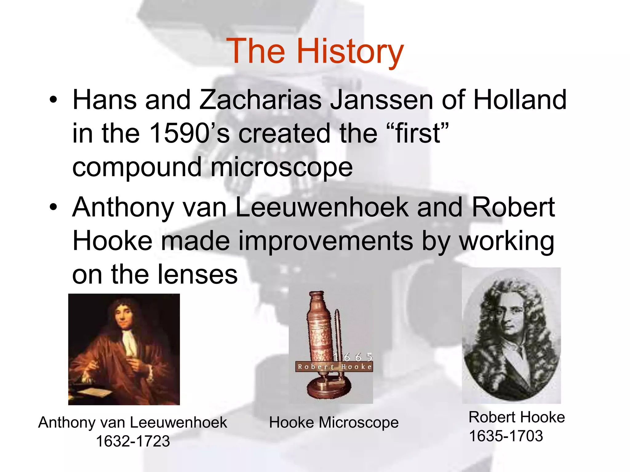The History
 • Hans and Zacharias Janssen of Holland
   in the 1590’s created the “first”
   compound microscope
 • Anthony van Leeuwenhoek and Robert
   Hooke made improvements by working
   on the lenses




Anthony van Leeuwenhoek   Hooke Microscope   Robert Hooke
       1632-1723                             1635-1703
 