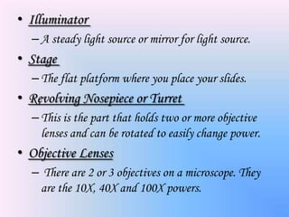 • Illuminator
  – A steady light source or mirror for light source.
• Stage
  – The flat platform where you place your slides.
• Revolving Nosepiece or Turret
  – This is the part that holds two or more objective
    lenses and can be rotated to easily change power.
• Objective Lenses
  – There are 2 or 3 objectives on a microscope. They
   are the 10X, 40X and 100X powers.
 