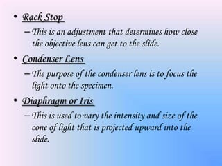 • Rack Stop
  – This is an adjustment that determines how close
    the objective lens can get to the slide.
• Condenser Lens
  – The purpose of the condenser lens is to focus the
    light onto the specimen.
• Diaphragm or Iris
  – This is used to vary the intensity and size of the
    cone of light that is projected upward into the
    slide.
 