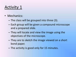 Activity 1
• Mechanics:
  – The class will be grouped into three (3).
  – Each group will be given a compound microscope
    and a prepared slide.
  – They will locate and view the image using the
    objectives of the microscope.
  – They are to sketch the image viewed on a short
    bond paper.
  – The activity is good only for 15 minutes.
 