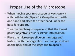 Proper Use of the Microscope
• When moving your microscope, always carry it
  with both hands (Figure 1). Grasp the arm with
  one hand and place the other hand under the
  base for support.
• Turn the revolving nosepiece so that the lowest
  power objective lens is "clicked" into position.
• Place the microscope slide on the stage and
  fasten it with the stage clips. You can push down
  on the back end of the stage clip to open it.
 
