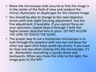 • Move the microscope slide around so that the image is
  in the center of the field of view and readjust the
  mirror, illuminator or diaphragm for the clearest image.
• You should be able to change to the next objective
  lenses with only slight focusing adjustment. Use the
  fine adjustment, if available. If you cannot focus on
  your specimen, repeat steps 4 through 7 with the
  higher power objective lens in place. DO NOT ALLOW
  THE LENS TO TOUCH THE SLIDE!
• The proper way to use a monocular microscope is to
  look through the eyepiece with one eye and keep the
  other eye open (this helps avoid eye strain). If you have
  to close one eye when looking into the microscope, it's
  ok. Remember, everything is upside down and
  backwards. When you move the slide to the right, the
  image goes to the left!
 