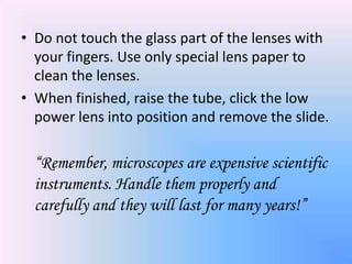 • Do not touch the glass part of the lenses with
  your fingers. Use only special lens paper to
  clean the lenses.
• When finished, raise the tube, click the low
  power lens into position and remove the slide.

  “Remember, microscopes are expensive scientific
  instruments. Handle them properly and
  carefully and they will last for many years!”
 