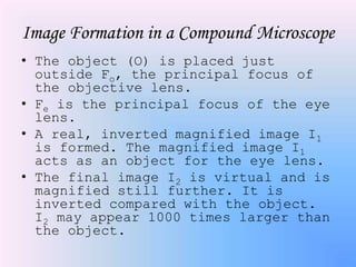 Image Formation in a Compound Microscope
• The object (O) is placed just
  outside Fo, the principal focus of
  the objective lens.
• Fe is the principal focus of the eye
  lens.
• A real, inverted magnified image I1
  is formed. The magnified image I1
  acts as an object for the eye lens.
• The final image I2 is virtual and is
  magnified still further. It is
  inverted compared with the object.
  I2 may appear 1000 times larger than
  the object.
 