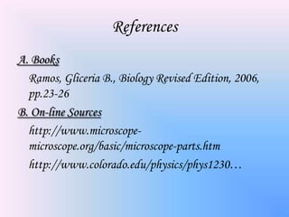 References
A. Books
  Ramos, Gliceria B., Biology Revised Edition, 2006,
  pp.23-26
B. On-line Sources
  http://www.microscope-
  microscope.org/basic/microscope-parts.htm
  http://www.colorado.edu/physics/phys1230…
 