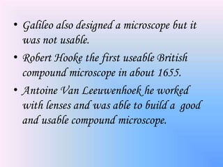 • Galileo also designed a microscope but it
  was not usable.
• Robert Hooke the first useable British
  compound microscope in about 1655.
• Antoine Van Leeuwenhoek he worked
  with lenses and was able to build a good
  and usable compound microscope.
 