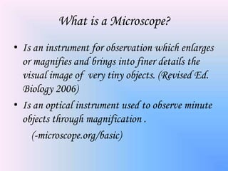 What is a Microscope?
• Is an instrument for observation which enlarges
  or magnifies and brings into finer details the
  visual image of very tiny objects. (Revised Ed.
  Biology 2006)
• Is an optical instrument used to observe minute
  objects through magnification .
    (-microscope.org/basic)
 