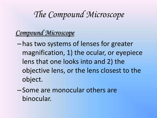 The Compound Microscope
Compound Microscope
– has two systems of lenses for greater
  magnification, 1) the ocular, or eyepiece
  lens that one looks into and 2) the
  objective lens, or the lens closest to the
  object.
– Some are monocular others are
  binocular.
 