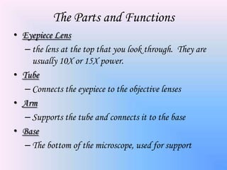 The Parts and Functions
• Eyepiece Lens
   – the lens at the top that you look through. They are
     usually 10X or 15X power.
• Tube
   – Connects the eyepiece to the objective lenses
• Arm
   – Supports the tube and connects it to the base
• Base
   – The bottom of the microscope, used for support
 
