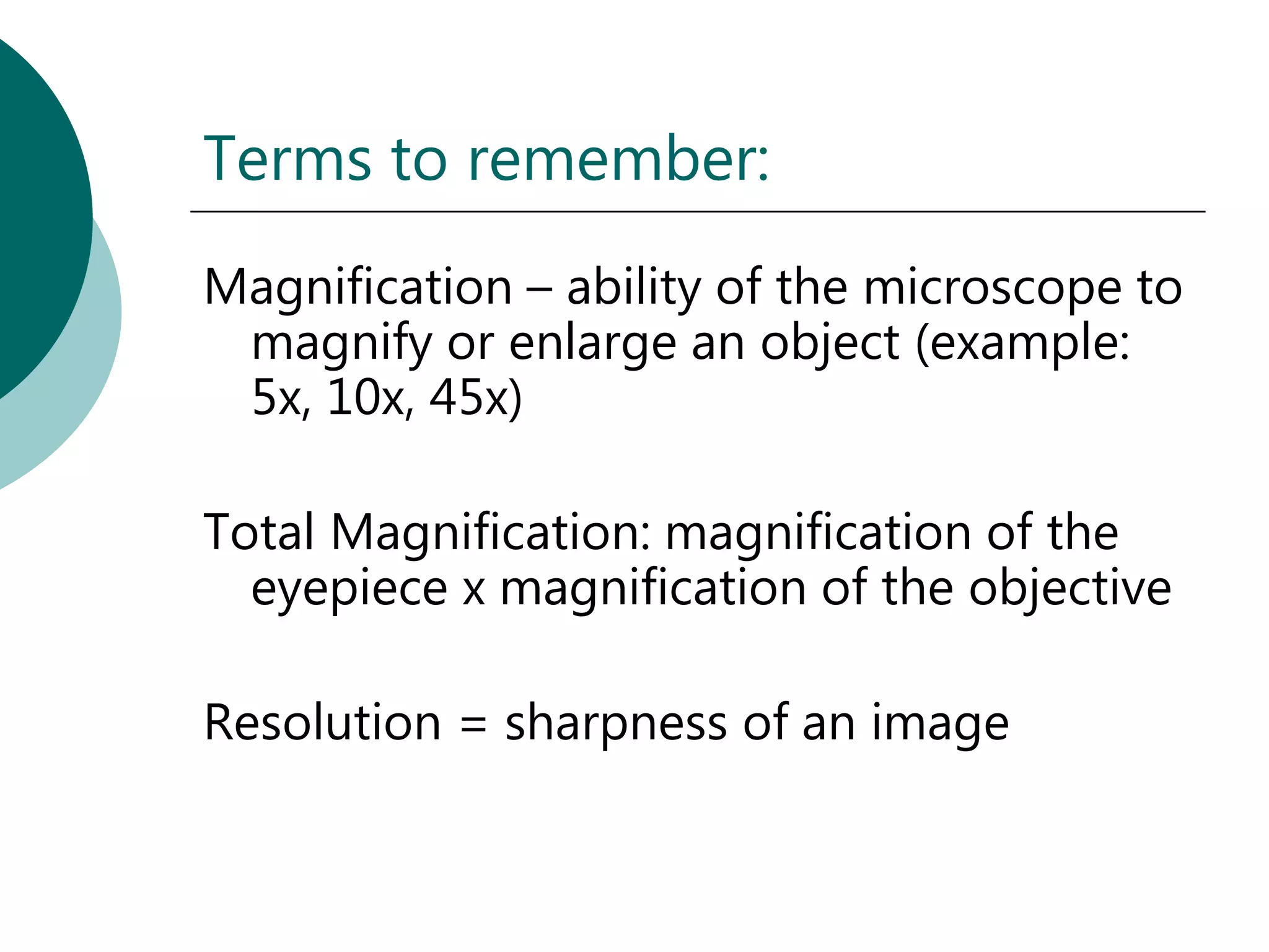 Terms to remember:
Magnification – ability of the microscope to
 magnify or enlarge an object (example:
 5x, 10x, 45x)

Total Magnification: magnification of the
  eyepiece x magnification of the objective

Resolution = sharpness of an image
 