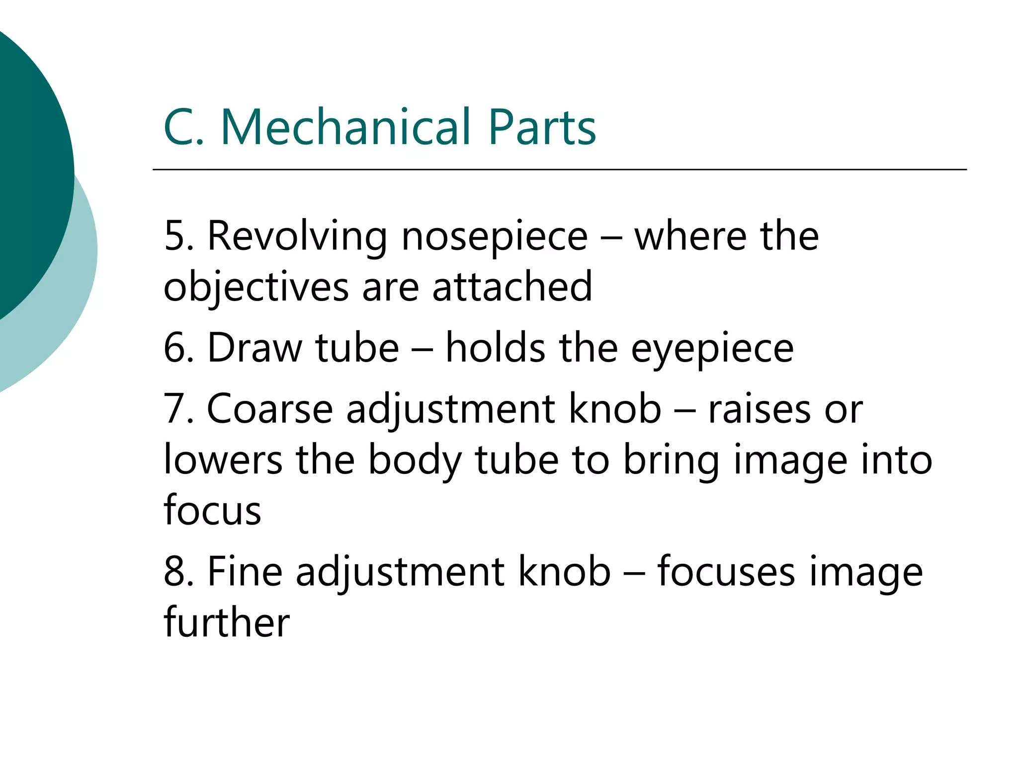 C. Mechanical Parts

5. Revolving nosepiece – where the
objectives are attached
6. Draw tube – holds the eyepiece
7. Coarse adjustment knob – raises or
lowers the body tube to bring image into
focus
8. Fine adjustment knob – focuses image
further
 