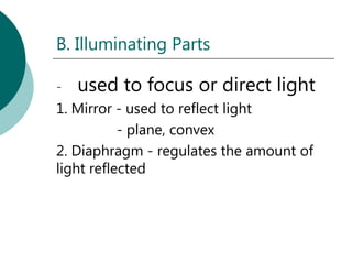 B. Illuminating Parts

-   used to focus or direct light
1. Mirror - used to reflect light
           - plane, convex
2. Diaphragm - regulates the amount of
light reflected
 