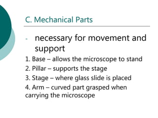 C. Mechanical Parts

-   necessary for movement and
    support
1. Base – allows the microscope to stand
2. Pillar – supports the stage
3. Stage – where glass slide is placed
4. Arm – curved part grasped when
carrying the microscope
 
