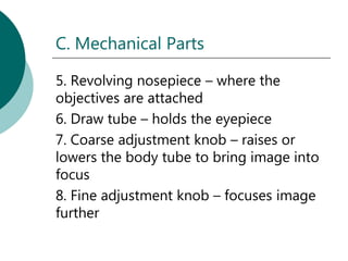 C. Mechanical Parts

5. Revolving nosepiece – where the
objectives are attached
6. Draw tube – holds the eyepiece
7. Coarse adjustment knob – raises or
lowers the body tube to bring image into
focus
8. Fine adjustment knob – focuses image
further
 