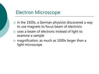 Electron Microscope
   in the 1920s, a German physicist discovered a way
    to use magnets to focus beam of electrons
   uses a beam of electrons instead of light to
    examine a sample
   magnification: as much as 1000x larger than a
    light microscope
 