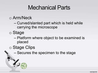 o Arm/Neck
– Curved/slanted part which is held while
carrying the microscope
o Stage
– Platform where object to be examined is
placed
o Stage Clips
– Secures the specimen to the stage
Mechanical Parts
 