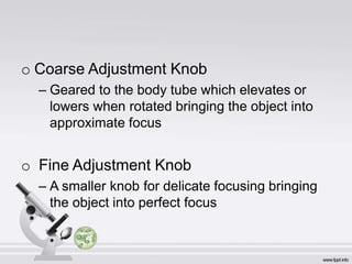 o Coarse Adjustment Knob
– Geared to the body tube which elevates or
lowers when rotated bringing the object into
approximate focus
o Fine Adjustment Knob
– A smaller knob for delicate focusing bringing
the object into perfect focus
 