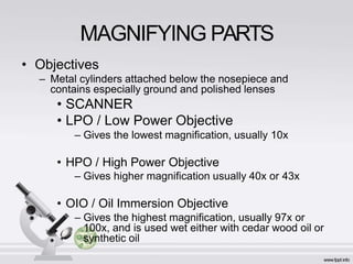 MAGNIFYING PARTS
• Objectives
– Metal cylinders attached below the nosepiece and
contains especially ground and polished lenses
• SCANNER
• LPO / Low Power Objective
– Gives the lowest magnification, usually 10x
• HPO / High Power Objective
– Gives higher magnification usually 40x or 43x
• OIO / Oil Immersion Objective
– Gives the highest magnification, usually 97x or
100x, and is used wet either with cedar wood oil or
synthetic oil
 