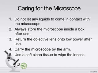 Caring for the Microscope
1. Do not let any liquids to come in contact with
the microscope.
2. Always store the microscope inside a box
after use.
3. Return the objective lens onto low power after
use.
4. Carry the microscope by the arm.
5. Use a soft clean tissue to wipe the lenses
 