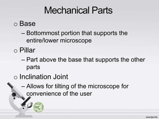 Mechanical Parts
o Base
– Bottommost portion that supports the
entire/lower microscope
o Pillar
– Part above the base that supports the other
parts
o Inclination Joint
– Allows for tilting of the microscope for
convenience of the user
 