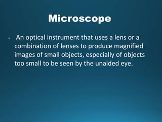 Microscope
• An optical instrument that uses a lens or a
combination of lenses to produce magnified
images of small objects, especially of objects
too small to be seen by the unaided eye.
 