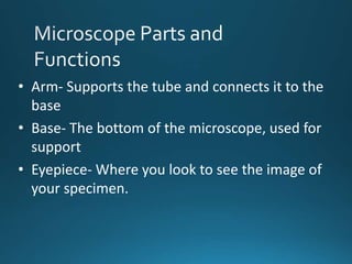 • Arm- Supports the tube and connects it to the
base
• Base- The bottom of the microscope, used for
support
• Eyepiece- Where you look to see the image of
your specimen.
 