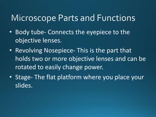 • Body tube- Connects the eyepiece to the
objective lenses.
• Revolving Nosepiece- This is the part that
holds two or more objective lenses and can be
rotated to easily change power.
• Stage- The flat platform where you place your
slides.
 