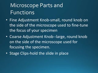 • Fine Adjustment Knob-small, round knob on
the side of the microscope used to fine-tune
the focus of your specimen
• Coarse Adjustment Knob--large, round knob
on the side of the microscope used for
focusing the specimen.
• Stage Clips-hold the slide in place
 