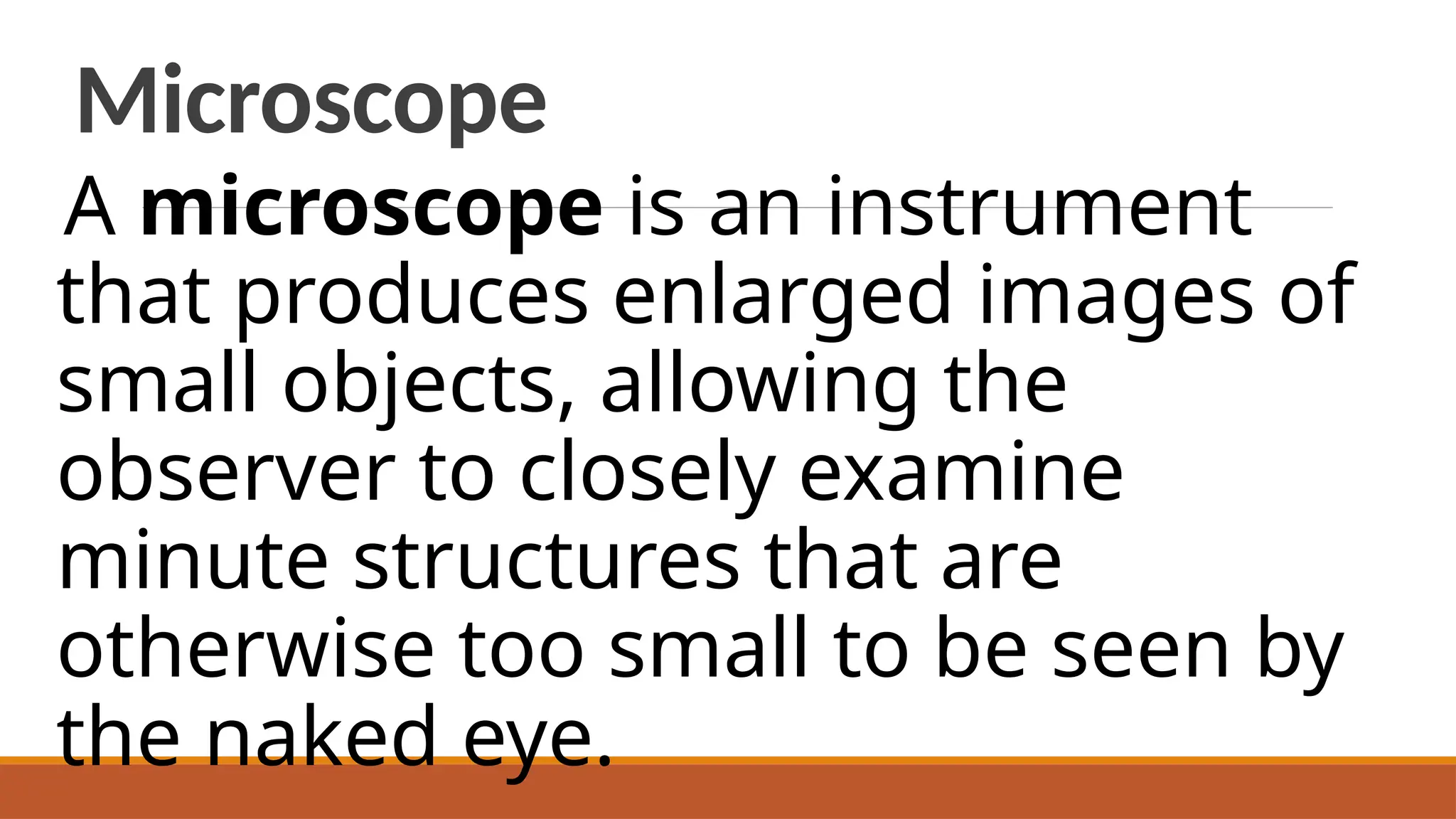 Microscope
A microscope is an instrument
that produces enlarged images of
small objects, allowing the
observer to closely examine
minute structures that are
otherwise too small to be seen by
the naked eye.
 