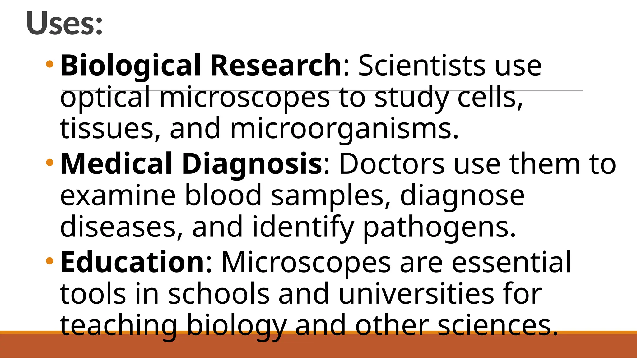 Uses:
• Biological Research: Scientists use
optical microscopes to study cells,
tissues, and microorganisms.
• Medical Diagnosis: Doctors use them to
examine blood samples, diagnose
diseases, and identify pathogens.
• Education: Microscopes are essential
tools in schools and universities for
teaching biology and other sciences.
 