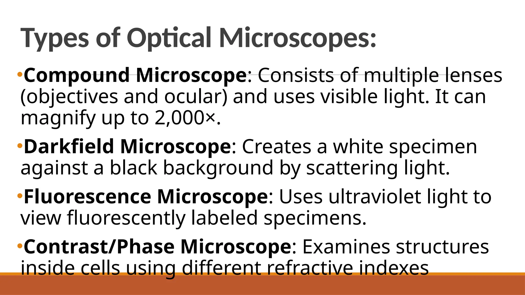 Types of Optical Microscopes:
•Compound Microscope: Consists of multiple lenses
(objectives and ocular) and uses visible light. It can
magnify up to 2,000×.
•Darkfield Microscope: Creates a white specimen
against a black background by scattering light.
•Fluorescence Microscope: Uses ultraviolet light to
view fluorescently labeled specimens.
•Contrast/Phase Microscope: Examines structures
inside cells using different refractive indexes
 