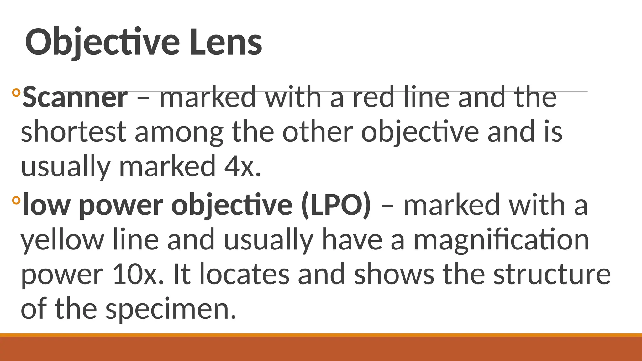 Objective Lens
◦Scanner – marked with a red line and the
shortest among the other objective and is
usually marked 4x.
◦low power objective (LPO) – marked with a
yellow line and usually have a magnification
power 10x. It locates and shows the structure
of the specimen.
 