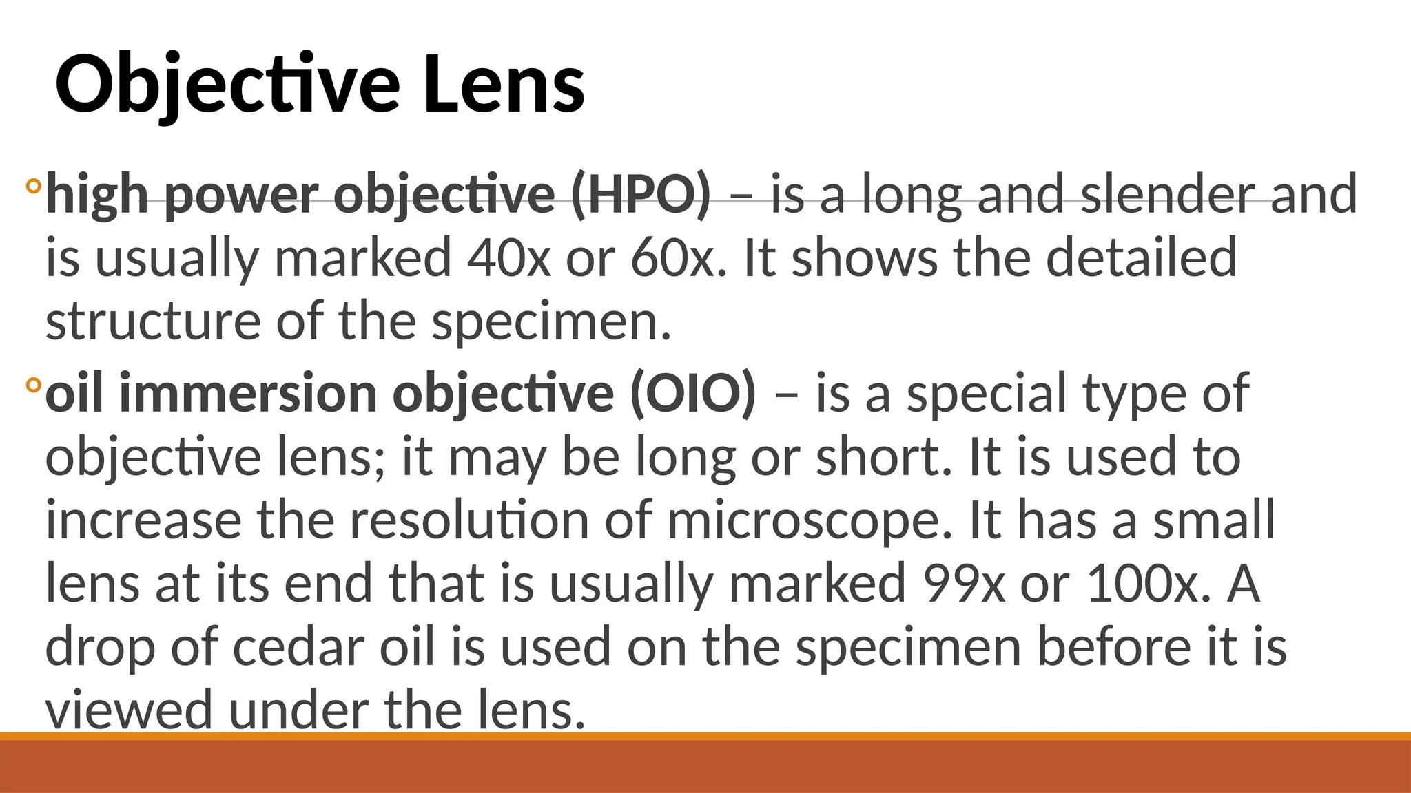◦high power objective (HPO) – is a long and slender and
is usually marked 40x or 60x. It shows the detailed
structure of the specimen.
◦oil immersion objective (OIO) – is a special type of
objective lens; it may be long or short. It is used to
increase the resolution of microscope. It has a small
lens at its end that is usually marked 99x or 100x. A
drop of cedar oil is used on the specimen before it is
viewed under the lens.
Objective Lens
 