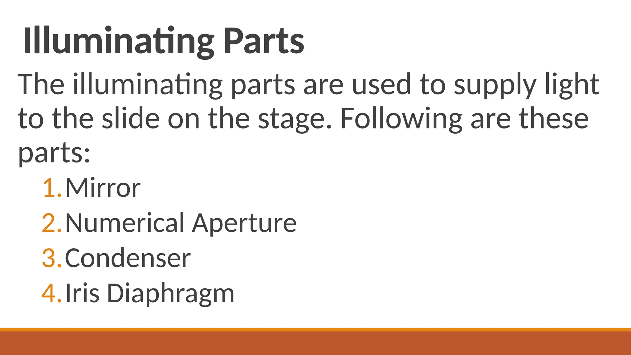 Illuminating Parts
The illuminating parts are used to supply light
to the slide on the stage. Following are these
parts:
1.Mirror
2.Numerical Aperture
3.Condenser
4.Iris Diaphragm
 